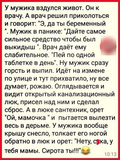 У мужика вздупся живот Он к врачу А врач решил приколоться и говорит Э да ты беременный Мужик в панике Дайте самое сильное средство чтобы был выкидыш Врач даёт ему слабительное Пей по одной таблетке в день Ну мужик сразу горсть и выпил Идёт на измене ПО УЛИЦЕ И ТУТ прихватипо Ну все дУМЭЕТ РОЖЭЮ ОГПЯДЫБЭЭТСЯ И видит открытый канализационный люк присел над ним и сделал сброс А в люке сантехник орет