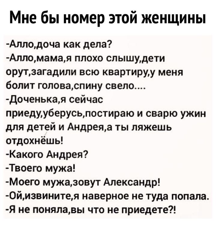 Мне бы номер этой женщины Аллодоча как дела Алломамая плохо слышудети орутзагадили всю квартируу меня болит головаспину свело доченыая сейчас приедууберусьпостираю и сварю ужин для детей и Андреяа ты ляжешь отдохнёшь Какого Андрея Твоего мужа МОего мужазовут Александр 0йизвинитея наверное не туда попала я не понялавы что не приедете