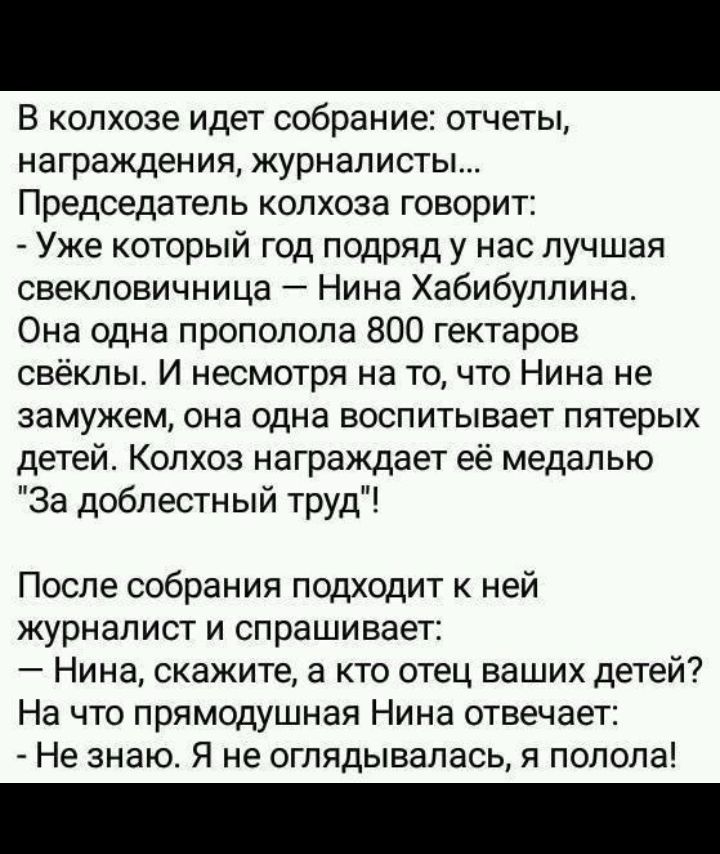В колхозе идет собрание отчеты награждения журналисты Председатель колхоза говорит Уже который год подряд у нас лучшая свекловичница Нина Хабибуллина Она одна прополола 800 гектаров свёклы И несмотря на то что Нина не замужем она одна воспитывает пятерых детей Колхоз награждает её медалью За доблестный труд После собрания подходит к ней журналист и спрашивает Нина скажите а кто отец ваших детей На