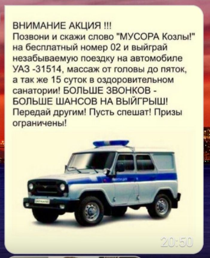 ВНИМАНИЕ АКЦИЯ Позвони и скажи слово МУСОРА Козлы на бесплатный номер 02 и выйграй незабываемую поездку на автомобиле УАЗ 31514 массаж от головы до пяток а так же 15 суток в оздоровительном санатории БОЛЬШЕ ЗВОНКОВ БОЛЬШЕ ШАНСОВ НА ВЫЙГРЫШ Передай другим Пусть спешат Призы ограничены
