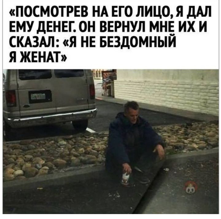 ПОСМОТРЕВ НА ЕГО ЛИЦО Я дАЛ ЕМУ ДЕНЕГ ОН ВЕРНУЛ МНЕ ИХ И СКАЗАЛ Я НЕ БЕЗДОМНЫЙ Я ЖЕНАТ