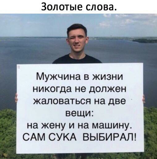 Золотые слова Мужчина в жизни никогда не должен ЖЗЛОВЗТЬСЯ на две вещи на жену и на машину САМ СУКА ВЫБИРАЛ