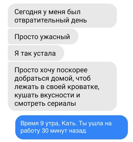 Сегодня у меня был отвратительный день Просто ужасный Я так устала Просто хочу поскорее добраться домой чтоб лежать в своей кроватке кушать вкусности и смотреть сериалы Время 9 утра Кать Ты ушла на работу 30 минут назад