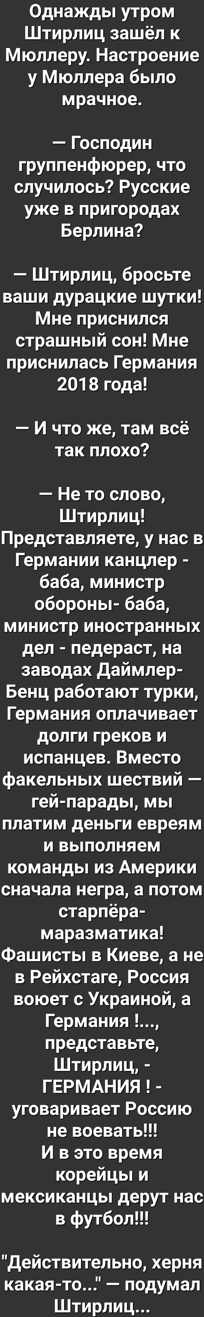 Однажды утром Штирлиц зашёл к Мюллеру Настроение у Мюллера было мрачное Господин группенфюрер что случилось Русские уже в пригородах Берлина Штирлиц бросьте ваши дурацкие шутки Мне приснился страшный сон Мне приснилась Германия 2018 года И что же там всё так плохо Не то слово Штирлиц Представляете у нас в Германии канцлер баба министр обороны баба министр иностранных дел педераст на заводах даймле