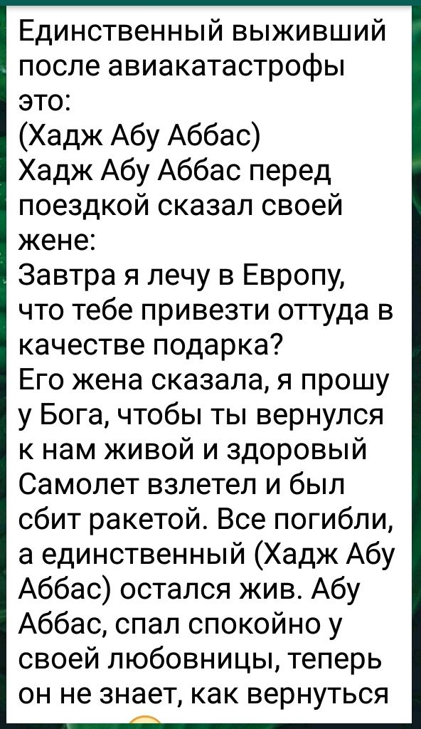 Единственный выживший после авиакатастрофы это Хадж Абу Аббас Хадж Абу Аббас перед поездкой сказал своей жене Завтра я лечу в Европу что тебе привезти оттуда в качестве подарка Его жена сказала я прошу у Бога чтобы ты вернулся к нам живой и здоровый Самолет взлетел и был сбит ракетой Все погибли а единственный Хадж Абу Аббас остался жив Абу Аббас спал спокойно у своей любовницы теперь он не знает 