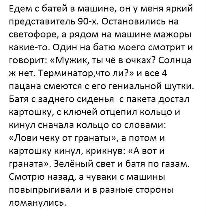 Едем с батей в машине он у меня яркий представитель 90 х Остановились на светофоре а рядом на машине мажоры какие то Один на батю моего смотрит и говорит Мужик ты чё в очках Солнца ж нет Терминаторчто ли и все 4 пацана смеются с его гениальной шутки Батя с заднего сиденья с пакета достал картошку с ключей отцепил кольцо и кинул сначала кольцо со словами Лови чеку от гранаты а потом и картошку кину