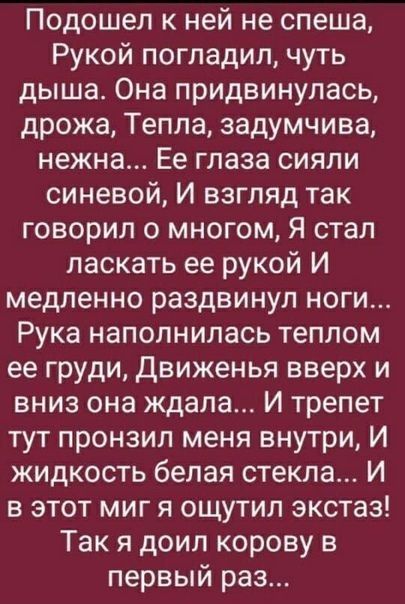 Подошел к ней не спеша Рукой погладил чуть дыша Она придвинулась дрожа Тепла задумчива нежна Ее глаза сияли синевой И взгляд так говорил о многом Я стал ласкать ее рукой И медленно раздвинул ноги Рука наполнилась теплом ее груди Движенья вверх и вниз она ждала И трепет тут пронзил меня внутри И жидкость белая стекла И в этот миг я ощутил экстаз Так я доил корову в первый раз