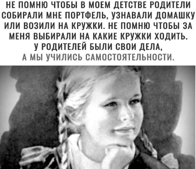 НЕ ПОМНЮ ЧТОБЫ В МОЕМ ДЕТОТВЕ РОДИТЕЛИ ООБИРАЛИ МНЕ ПОРТФЕЛЬ УЗНАВАЛИ ДОМАШКУ ИЛИ ВОЗИЛИ НА КРУЖКИ НЕ ПОМНЮ ЧТОБЫ ЗА МЕНЯ ВЫБИРАЛИ НА КАКИЕ КРУЖКИ ХОДИТЬ У РОДИТЕЛЕЙ БЫЛИ СВОИ ДЕЛА А МЫ УЧИЛИОЬ САМОСТОЯТЕЛЬНООТИ