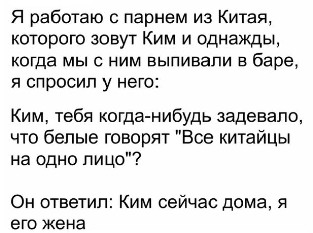 Я работаю с парнем из Китая которого зовут Ким и однажды когда мы с ним выпивали в баре я спросил у него Ким тебя когданибудь задевапо что белые говорят Все китайцы на одно лицо Он ответил Ким сейчас дома я его жена