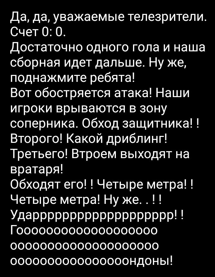 Да да уважаемые телезрители Счет 0 О Достаточно одного гопа и наша сборная идет дальше Ну же поднажмите ребята Вот обостряется атака Наши игроки врываются в зону соперника Обход защитника Второго Какой дрибпинг Третьего Втроем выходят на вратаря 06х0дят его Четыре метра Четыре метра Ну же УдаРРРРРРРРРРРРРРРРРРР Гооооооооооооооооооо оооооооооооооооооооо оооооооооооооооондоньп