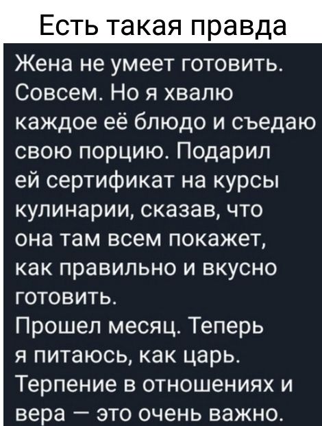 Есть такая правда Жена не умеет готовить Совсем Но я хвалю каждое её блюдо и съедаю свою порцию Подарил ей сертификат на курсы кулинарии сказав что она там всем покажет как правильно и вкусно готовить Прошел месяц Теперь я питаюсь как царь Терпение в отношениях и вера это очень важно