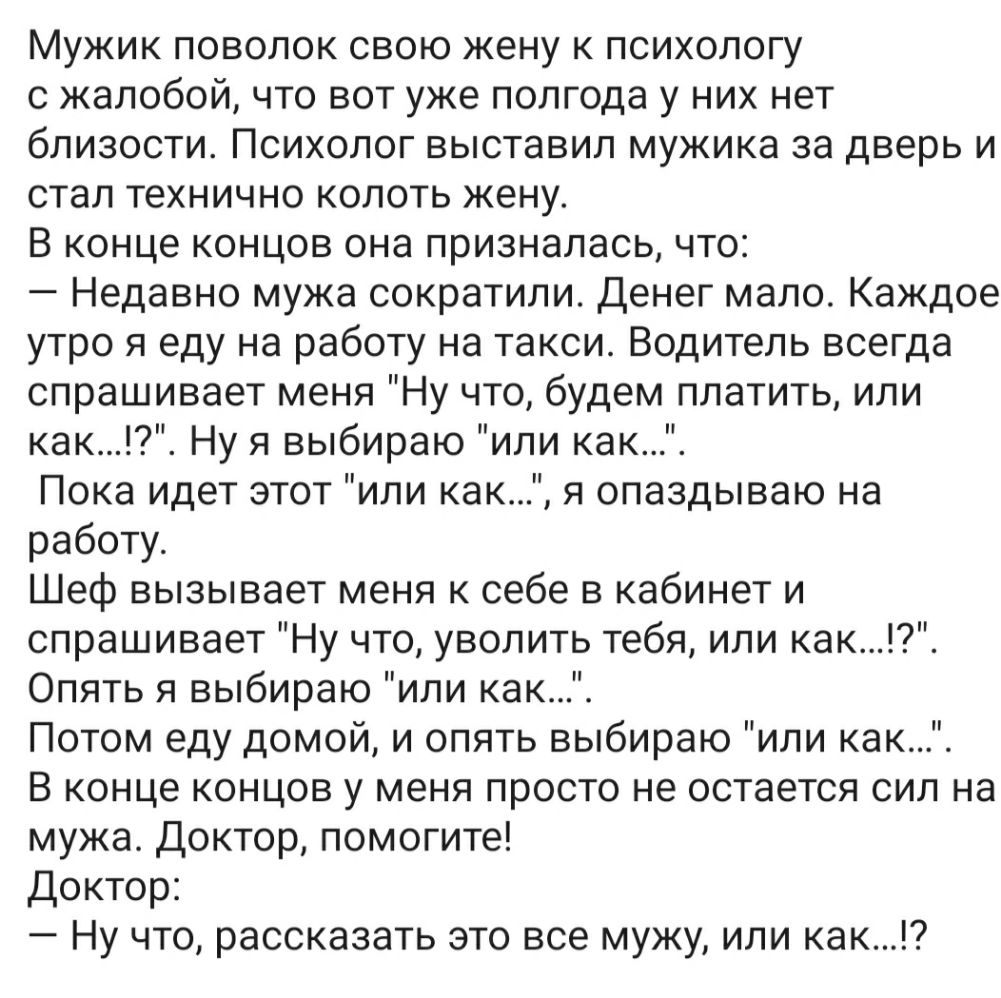 Мужик поволок свою жену к психологу с жалобой что вот уже полгода у них нет близости Психолог выставил мужика за дверь и стал технично колоть жену В конце концов она призналась что Недавно мужа сократили Денег мало Каждое утро я еду на работу на такси Водитель всегда спрашивает меня Ну что будем платить или как Ну я выбираю или как Пока идет этот или как я опаздываю на работу Шеф вызывает меня к с