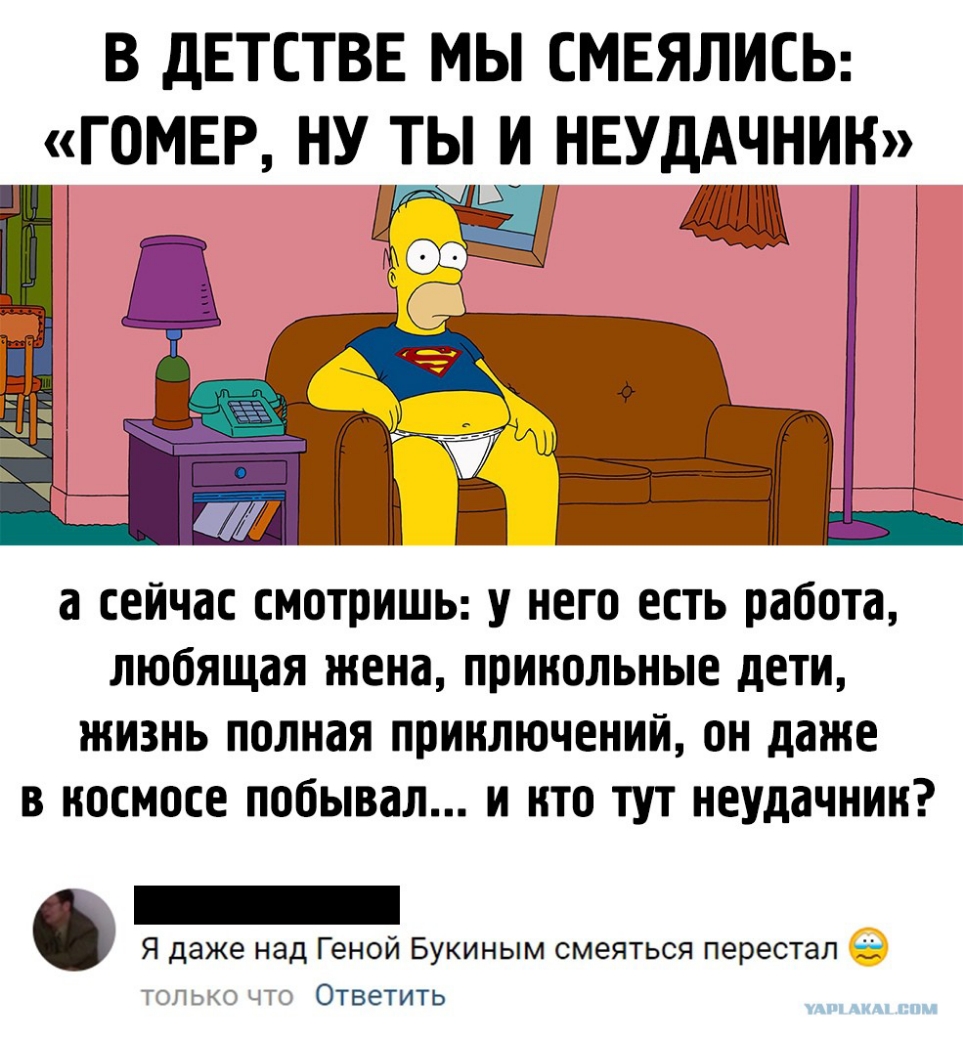 В дЕТСТВЕ МЫ СМЕЯЛИСЬ ГОМЕР НУ ТЫ И НЕУДАЧНИН а сейчас СМОТПИШЬ У НЕГО ЕСТЬ работа любящая жена ППИИОЛЬНЫЕ дЕТИ ЖИЗНЬ ПОЛНдЯ ППИИЛЮЧЕНИИ ОН даже В ИОСМОСЕ побывал И НТО ТУТ НЕУддЧНИИ Я даже над Геной Букиным смеяться перестал і только что Ответить
