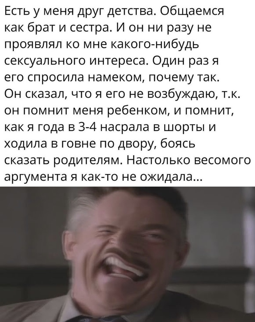 Есть у меня друг детства Общаемся как брат и сестра И он ни разу не проявлял ко мне какого нибудь сексуального интереса Один раз я его спросила намеком почему так Он сказал что я его не возбуждаю тк он помнит меня ребенком и помнит как я года в 3 4 насрала в шорты и ходила в говне по двору боясь сказать родителям Настолько весомого аргумента я как то не ожидала