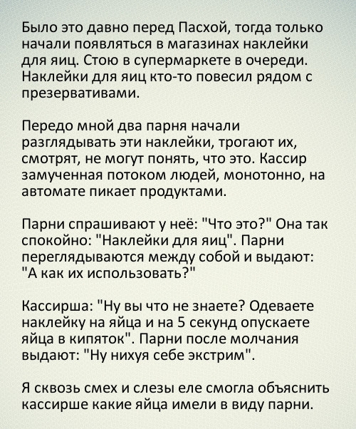 Было это давно перед Пасхой тогда только начали появляться в магазинах наклейки для яиц Стою в супермаркете в очереди Наклейки для яиц ктото повесил рядом с презервативами Передо мной два парня начали разглядывать эти наклейки трогают их смотрят не могут понять что это Кассир замученная потоком людей монотонно на автомате пикает продуктами Парни спрашивают у неё Что это Она так спокойно Наклейки д