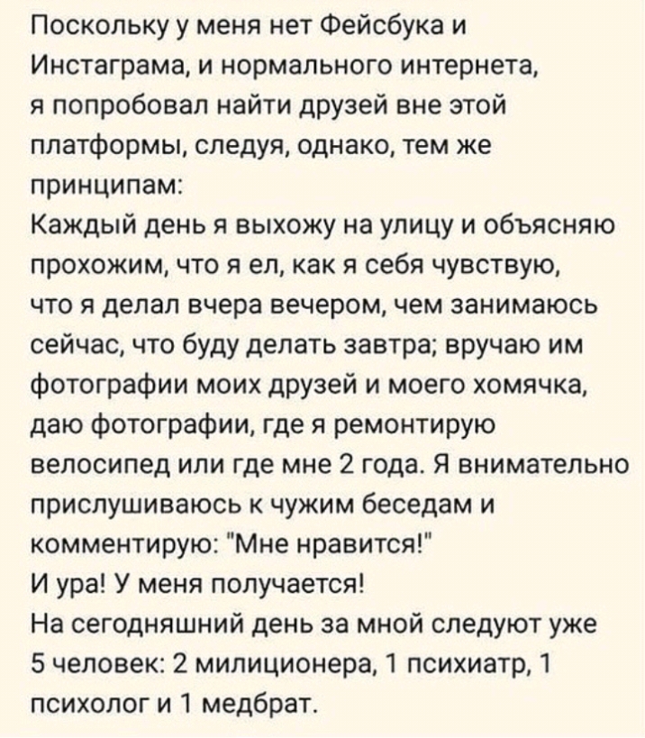 Поскольку у меня нет Фейсбука и Инстаграма и нормального интернета я попробовал найти друзей вне этой платформы следуя однако тем же принципам Каждый день я выхожу на улицу и объясняю прохожим что я ел как я себя чувствую что я делал вчера вечером чем занимаюсь сейчас что буду делать завтра вручаю им фотографии моих друзей и моего хомячка даю фотографии где я ремонтирую велосипед или где мне 2 год