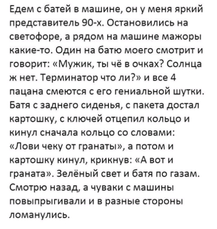 Едем с батей в машине он у меня яркий представитель 90 х Остановились на светофоре а рядом на машине мажоры какие то Один на батю моего смотрит и говорит Мужик ты чё в очках Солнца к нет Терминатор что ли и все 4 пацана смеются с его гениальной шутки Батя с заднего сиденья с пакета достал картошку с ключей отцепил кольцо и кинул сначала кольцо со словами Лови чеку от гранаты а потом и картошку кин