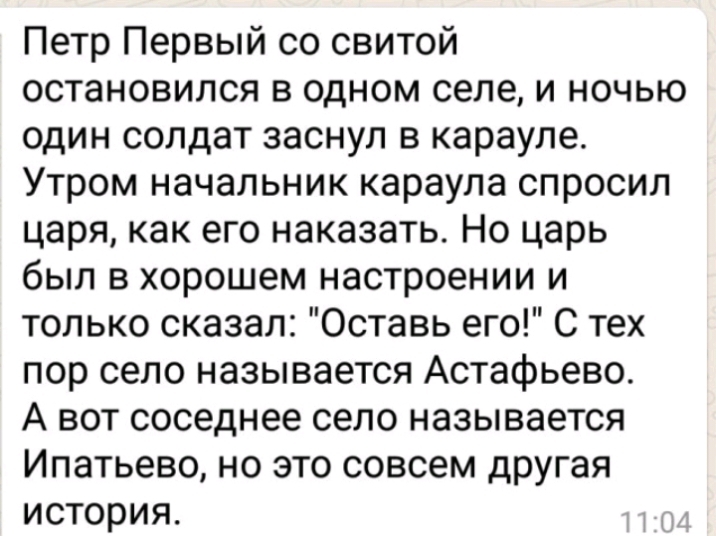 Петр Первый со свитой остановился в одном селе и ночью один солдат заснул в карауле Утром начальник караула спросил царя как его наказать Но царь был в хорошем настроении и только сказал Оставь его С тех пор село называется Астафьево А вот соседнее село называется Ипатьево но это совсем другая история