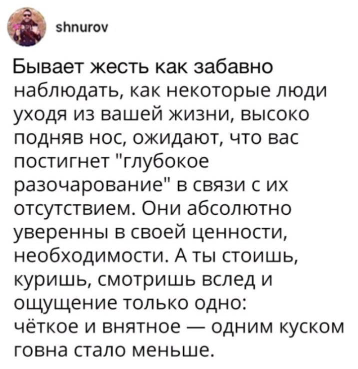 зппигоч Бывает жесть как забавно наблюдать как некоторые люди уходя из вашей жизни высоко подняв нос ожидают что вас постигнет глубокое разочарование в связи с их отсутствием Они абсолютно уверенны в своей ценности необходимости А ты стоишь куришь смотришь вслед и ощущение только одно чёткое и внятное одним куском говна стало меньше