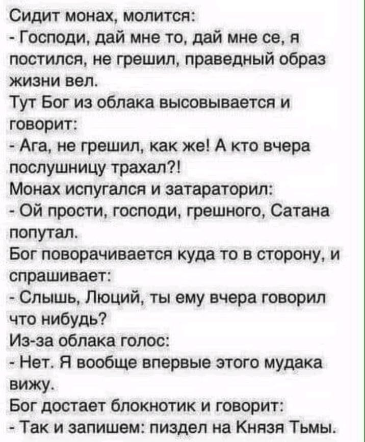 Сидит монах молится Господи дай мне то дай мне се я постился не грешил праведный образ жизни вел Тут Бог из облака высовывается и говорит Ага не грешил как же А кто вчера послушницу трахал Монах испугался и затараторил Ой прости господи грешного Сатана попутал Бог поворачивается куда то в сторону и спрашивает Слышь Люций ты ему вчера говорил что нибудь Из за облака голос Нет Я вообще впервые этого