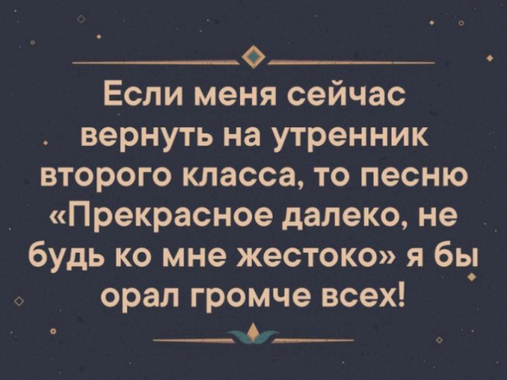 о___ Если меня сейчас вернуть на утренник второго класса то песню Прекрасное далеко не будь ко мне жестоко я бь_ орал громче всех