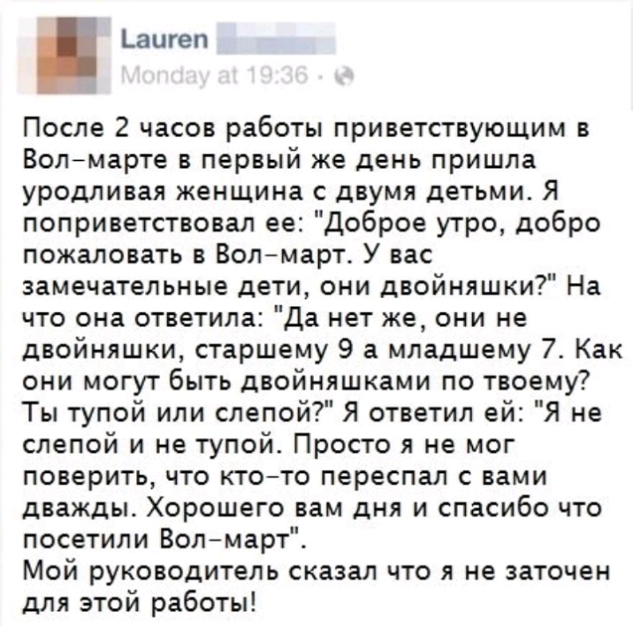 _аигеп После 2 часов работы приветствующим в Волмарте в первый же день пришла уродливая женщина с двумя детьми Я поприветствовал ее Доброе утро добро пожаловать в Волмарт У вас замечательные дети они двойняшки На что она ответила Да нет же они не двойняшки старшему 9 а младшему 7 Как они могут быть двойняшками по твоему Ты тупой или слепой Я ответил ей Я не слепой и не тупой Просто я не мог повери