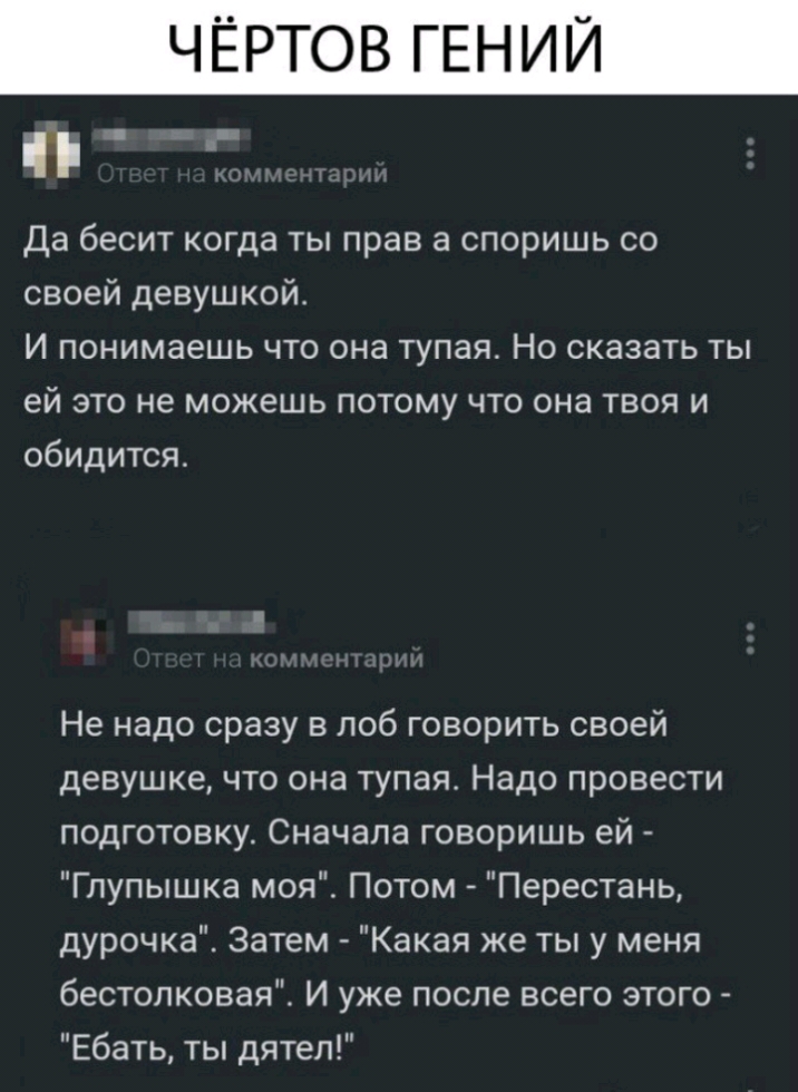 ЧЁРТОВ ГЕНИЙ _ Да бесит когда ты прав а споришь со своей девушкой И понимаешь что она тупая Но сказать ты ей это не можешь потому что она твоя и обидится Не надо сразу в лоб говорить своей девушке что она тупая Надо провести подготовкут Сначала говоришь ей Глупышка моя Потом Перестань дурочка Затем Какая же ты у меня бестолковая И уже после всего этого Ебать ты дятел