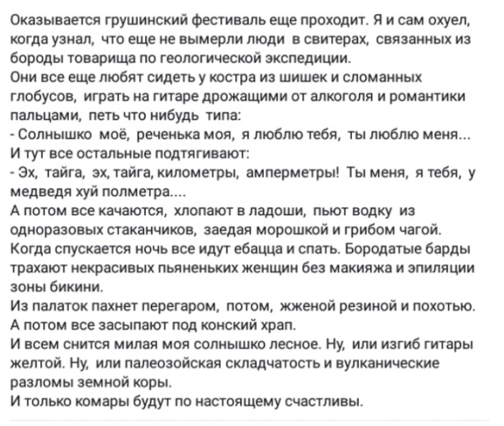 Оказывается грушинокий Фестиваль еще проходит Я и сам охуел когда узнал что еще не вымерли люди в свитерах связанных из бороды товарища по геологической экспедиции Они все еще любят сидеть у костра из шишек и сломанных глобусов играть на гитаре дрожащими от алкоголя и романтики пальцами петь что нибудь типа Солнышко моё реченька мол я люблю тебя ты люблю меня И тут все остальные подтягивают Эх тай