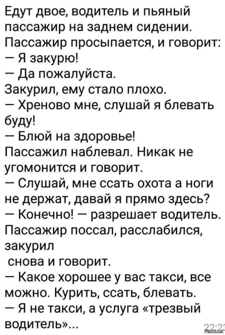 Едут двое водитель и пьяный пассажир на заднем сидении Пассажир просыпается и говорит Я закурю Да пожалуйста Закурил ему стало плохо Хреново мне слушай я блевать буду Блюй на здоровье Пассажил наблевал Никак не угомонится и говорит Слушай мне ссать охота а ноги не держат давай я прямо здесь Конечно разрешает водитель Пассажир поссал расслабился закурил снова и говорит Какое хорошее у вас такси все