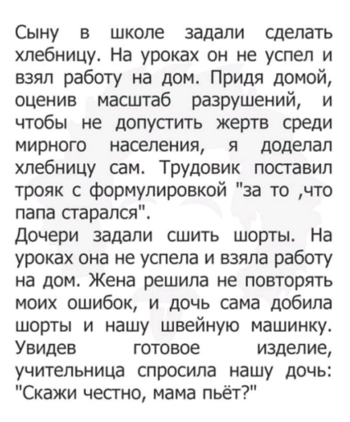 Сыну в школе задали сделать хлебницу На уроках он не успел и взял работу на дом Придя домой оценив масштаб разрушений и чтобы не допусгить жертв среди мирного населения я доделал хлебницу сам Трудовик поставил трояк с формулировкой за то что папа старался Дочери задали сшить шорты На уроках она не успела и взяла работу на дом Жена решила не повторять моих ошибок и дочь сама добила шорты и нашу шве