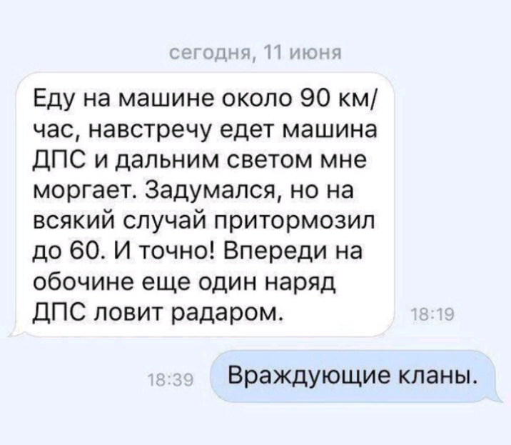 Папик іт инди і Еду на машине около 90 км час навстречу едет машина ДПС и дальним светом мне моргает 3адумался но на всякий случай притормозип до 60 И точно Впереди на обочине еще один наряд ДПС ловит радаром Враждующие кланы