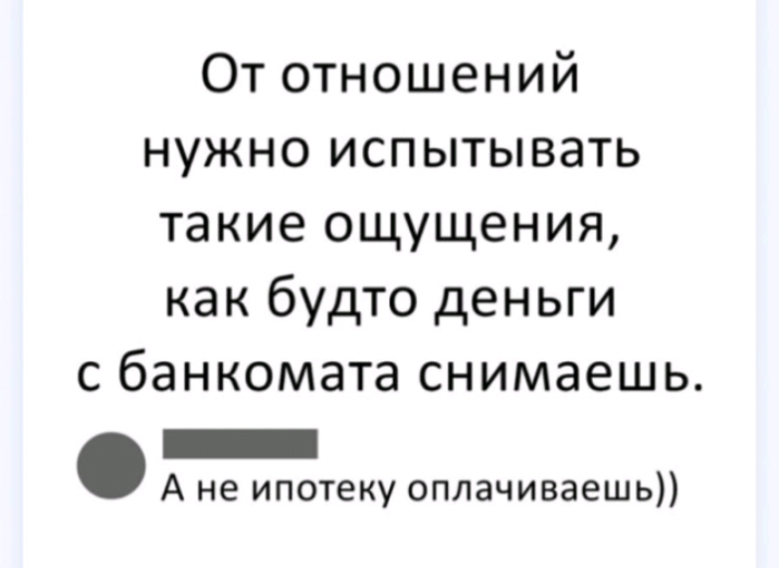 От отношений нужно испытывать такие ощущения как будто деньги с банкомата снимаешь _ А не ипотеку оплачиваешь