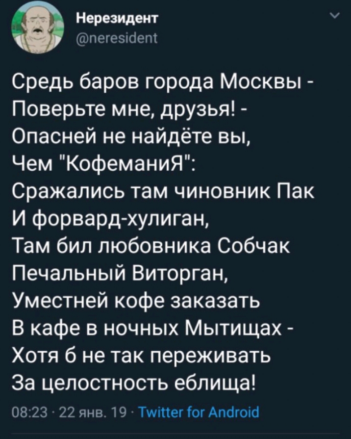 Нерезидент тпегеыбет Средь баров города Москвы Поверьте мне дРУзья Опасней не найдёте вы Чем КофеманиЯ Сражались там чиновник Пак И форвард хулиган Там бил любовника Собчак Печальный Виторган Уместней кофе заказать В кафе в ночных Мытищах Хотя б не так переживать За целостность еблища 0823 22 янв 19 Тшіпег Гог Атіюіб