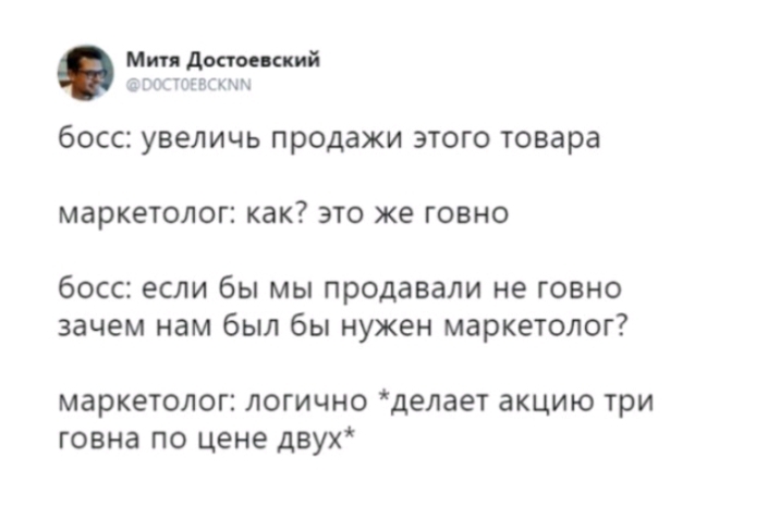 Мии достоевский а гг іогвгхмы бОССЕ УВЕЛИЧЬ продажи ЭТОГО товара МЗРКЕТОЛОП как ЭТО ЖЕ ГОВНО босс если бы мы продавали не говно зачем нам был бы нужен маркетолог маркетолог логично делает акцию три говна по цене двух