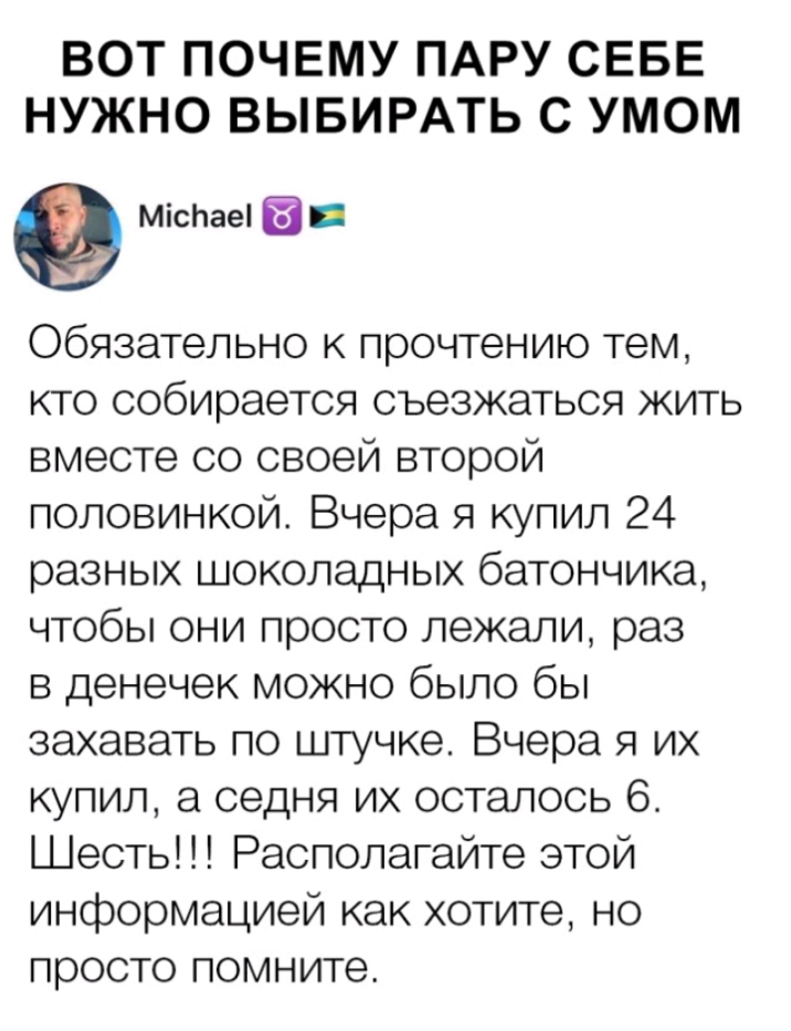 ВОТ ПОЧЕМУ ПАРУ СЕБЕ НУЖНО ВЫБИРАТЬ С УМОМ МісЬаеі Обязательно к прочтению тем кто собирается съезжаться жить вместе со своей второй половинкой Вчера я купил 24 разных шоколадных батончика чтобы они просто лежали раз в денечек можно было бы захавать по штучке Вчера я их купил а седня их осталось 6 Шесть Располагайте этой информацией как хотите но просто помните