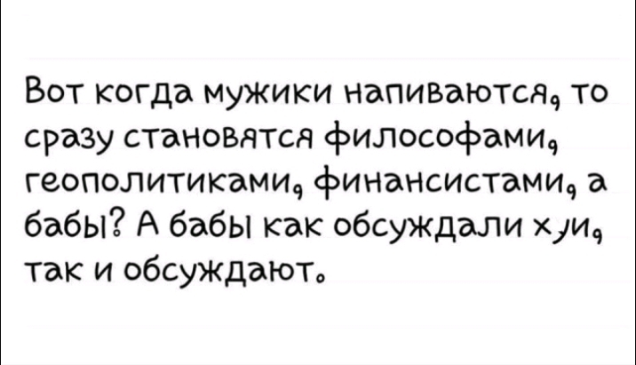 Вот когда мужики напиъаютсщ то сразу стаНОвятся философами9 геополитикамие финансистамич а бабы А бабы как обсуждали хуи так и обсуждаюто