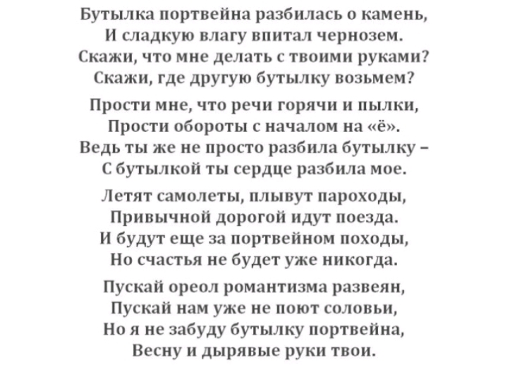 Бутылка портвейна разбилась о камень и сладкую влагу впитал чернозем Скажи что мне делать с твоими руками Скажи где другую бутылку возьмем Прости мне что речи горячи и пылки Прости обороты с началом на ё Ведь ты же не просто разбила бутылку С бутылкой ты сердце разбила мое Летят самолеты плывут пароходы Привычной дорогой идут поезда И будут еще за портвейном походы Но счастья не будет уже никогда 