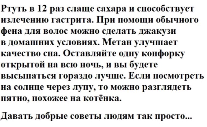 Ртуть в 12 раз слаще сахара и способствует излечению гастрита При помощи обычного фена для волос можно сделать джакузи в домашних условиях Метан улучшает качество сна Оставляйте одну конфорку открытой на всю ночь и вы будете высыпаться гораздо лучше Если посмотреть на солнце через лупу то можно разглядеть пятно похожее на котёнка Давать ЛОбРЬК СОВЁТЪ ЛЮДЯМ так ПРОСТО