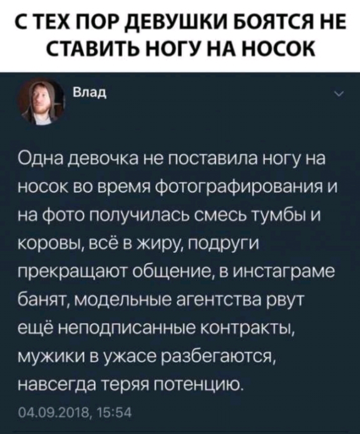 С ТЕХ ПОР дЕВУШКИ БОЯТСЯ НЕ СТАВИТЬ НОГУ НА НОСОК Влад Одна девочка не поставила ногу на носок во время фотографирования и на фото получилась смесь тумбы и коровы всё в жиру подруги прекращают общение в инстаграме банят модельные агентства рвут ещё неподписанные контракты мужики в ужасе разбегаются навсегда теряя потенцию _