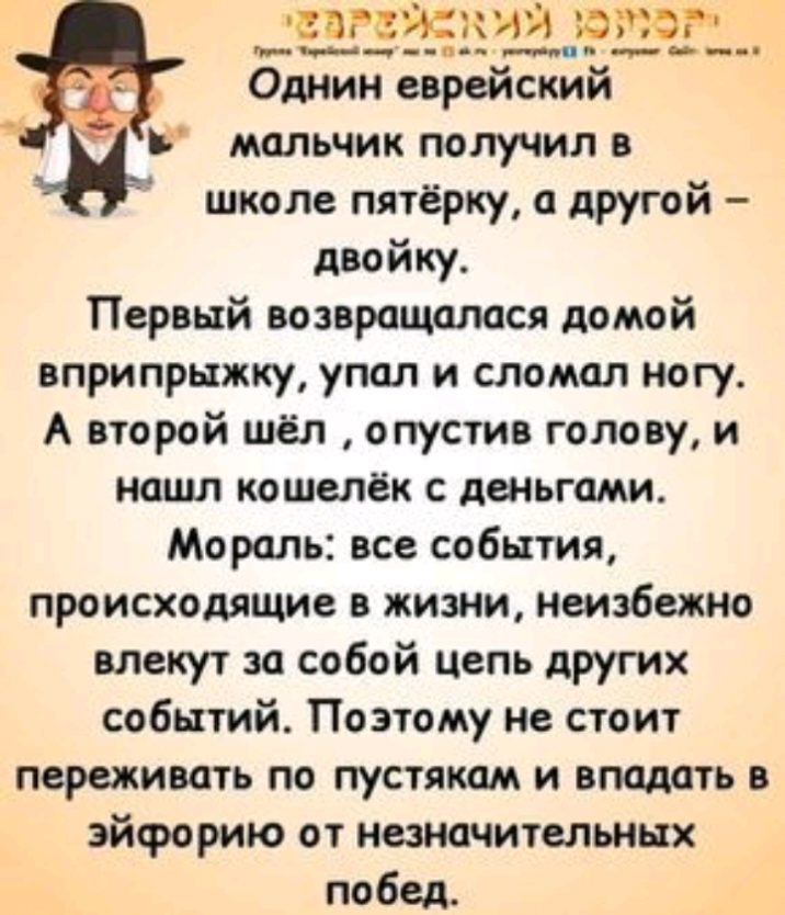 5955 изза Однин еврейский Ь мальчик получил в школе пятёрку а другой двойку Первый возвращалася домой вприпрыжку упал и сломал ногу А второй шёл опустив голову и нашп кошелёк с деньгами Мораль все события происходящие в жизни неизбежно влекут за собой цель других событий Поэтому не стоит переживать по пустякам и впадать в эйфорию от незначительных побед