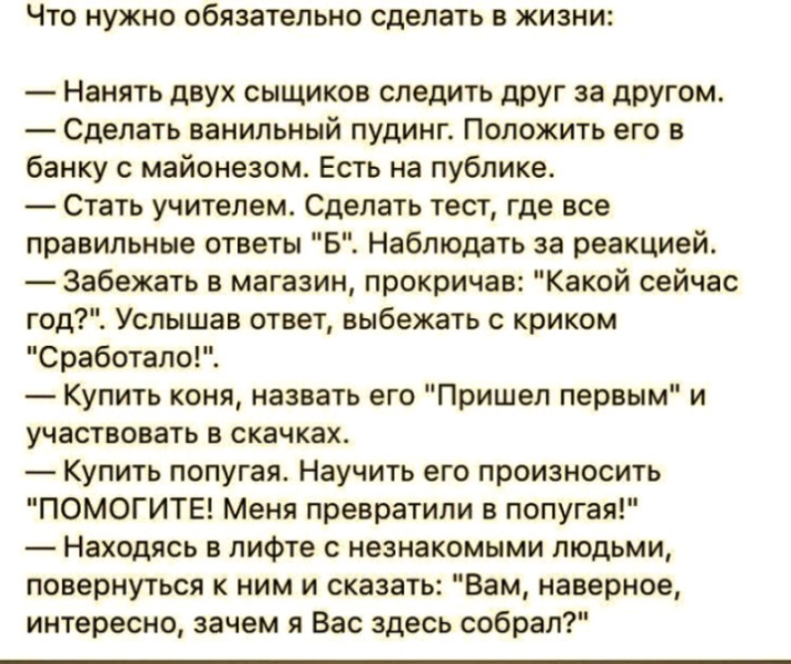 ЧТО НУЖНО Обязательно сделать В ЖИЗНИ Нанять двух сыщиков следить друг за другом Сделать ванильный пудинг Положить его в банку с майонезом Есть на публике Стать учителем Сделать тест где все правильные ответы Б Наблюдать за реакцией Забежать в магазин прокричав Какой сейчас год Услышав ответ выбежать с криком Сработало Купить коня назвать его Пришел первым и участвовать в скачках Купить попугая На