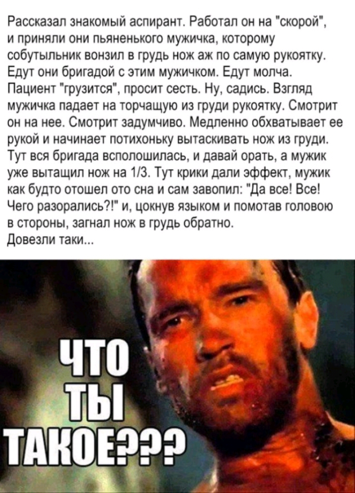 Рассказал знакомый аспирант Работал он на скорой и приняли они пьяненького мужичка которому собутыльник вонзил в грудь нож аж по самую рукоятку Едут они бригадой этим мужичком Едут молча Пациент грузится просит сесть Ну садись Взгляд мужичка падает на торчащую из груди рукоятку Смотрит он на нее Смотрит задумчиво Медленно обхватывает ее рукой и начинает потихоньку вытаскивать нож из груди Тут вся 