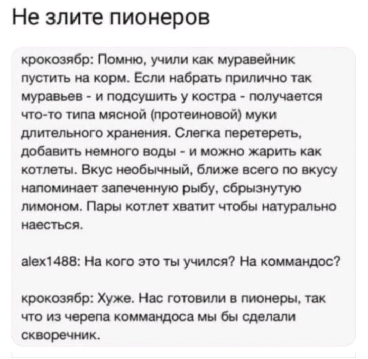 Не злите пионеров кроковябр Помню учили как муравейник пустить на корм Если набрать приятно так муравьев итдсушитьукостра получается что то типа мясной протеиновой муки длительного хранения Слегка перетереть добавить немного воды и можно жарить как котлеты Вкус тобы мый ближе всего по вкусу напоминают замченную рыбу сбрызнутую лимоном Пары котлет хватит чтобы натурально наесться 1488 На кого это т