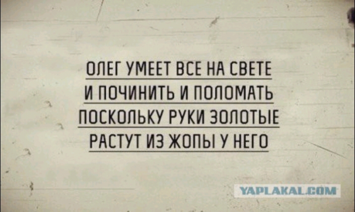 ОПЕГ УМЕЕТ ВСЕ НА СВЕТЕ И ПОЧИНИТЬ И ПОПОМАТЬ ПОСКОЛЬКУ РУКИ ЗОЛОТЫЕ РАСТУТ ИЗ ЖОПЫ У НЕГО УА АПА ППМ