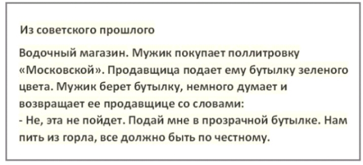 ИЗ советского ПРОШЛОГО Водочиый магазин Мужик покупает полпитровку Московской Продавщица подает ему бутылку зеленого цве га Мужик берет бутылку немного думает и возврашет ее продавщице со словами Не эта не пойдет Подай мне в прозрачной бутылке Нам ПИТЬ ИЗ горла все должно быть ПО честному