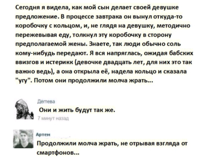 Сегодня я видела как мой сын делает своей девушке предложение в процессе завтрака он вынул откуда то коробочку кольцом и не глядя на девушку методично пережевывая еду толкнул эту коробочку в старику предполагаемой жены Знаете так люди обычно соль кому нибудь передают Я вся напряглась ожидая бабских ввиатон и иперикк девочке двадцать лет для них это так важно ведь она открыла её надела кольцо и ска