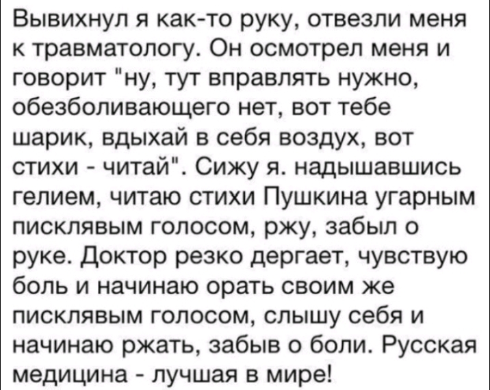 Вывихнул я как то руку отвезли меня к травматологу Он осмотрел меня и говорит ну тут вправлять нужно обезболивающего нет вот тебе шарик вдыхай в себя воздух вот стихи читай Сижу я надышавшись гелием читаю стихи Пушкина угарным писклявым голосом ржу забыл о руке Доктор резко дергает чувствую боль и начинаю орать своим же писклявым голосом слышу себя и начинаю ржать забыв о боли Русская медицина луч