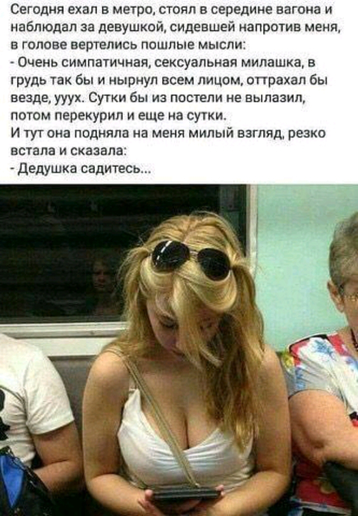 Сегодня ехал в метро стоял в середине вагона и наблюдал за девушкой сидевшей напротив меня в голове вертелись пошлые мысли Очень симпатичная сексуальная милашка в грудь так бы и нырнул всем лицом оттрахал бы везде ууухс Сутки бы из постели не вылазил потом перекурил и еще на сутки И тут она подняла на меня милый взгляд резко встала и сказала Дедушка садитесь