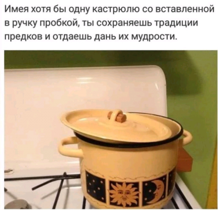 Имея хотя бы одну кастрюлю со вставленной в ручку пробкой ты сохраняешь традиции предков и отдаешь дань их мудрости