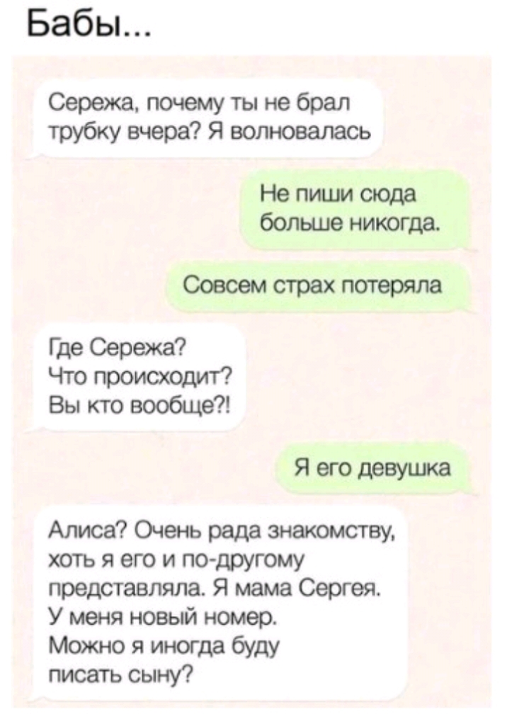 Бабы Сережа почему ты не брал трубку вчера Я волновалась Не пиши свода больше никогда Соеюмстрехпотеряла Где Сережа Что происходит Вы кто вообще Я его девушка Алиса Очень рада знакомству хоть я его и по другому представляла Я мама Сергея У меня новый номер Можно я иногда буду писать сыну